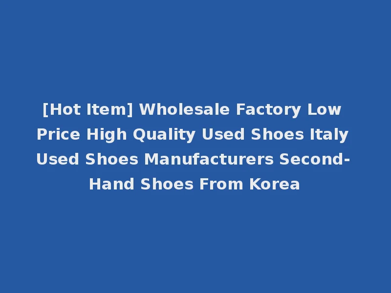 [Hot Item] Wholesale Factory Low Price High Quality Used Shoes Italy Used Shoes Manufacturers Second- Hand Shoes From Korea