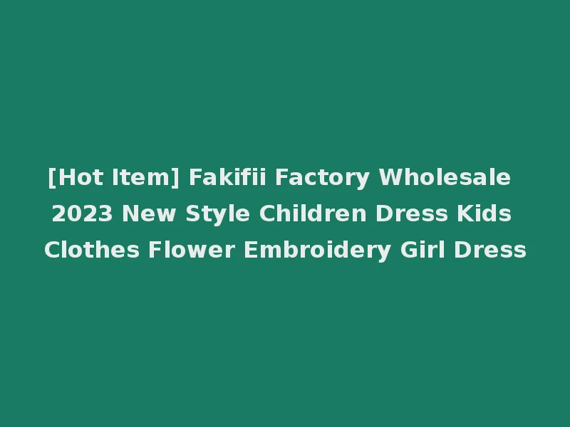 [Hot Item] Fakifii Factory Wholesale 2023 New Style Children Dress Kids Clothes Flower Embroidery Girl Dress