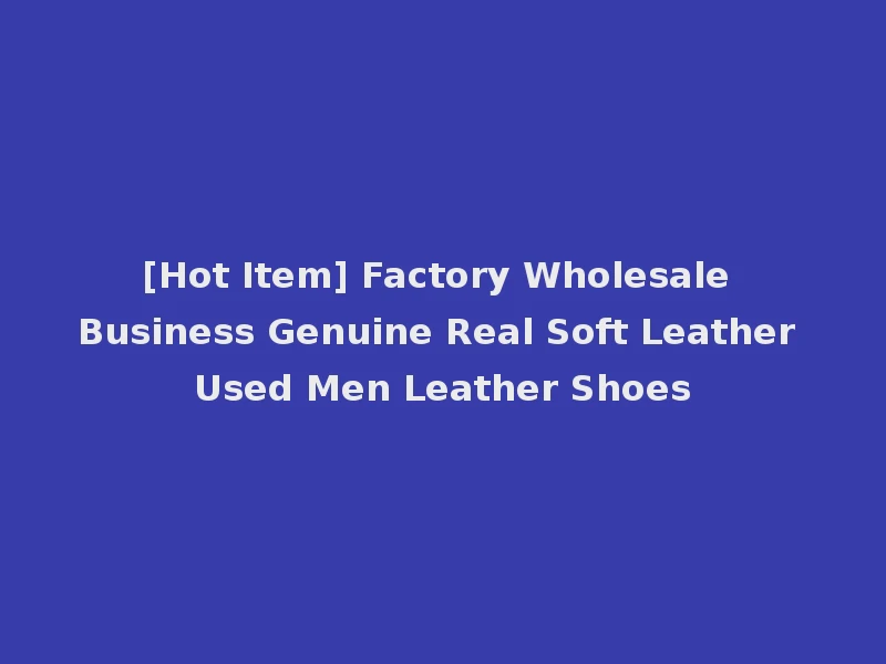 [Hot Item] Factory Wholesale Business Genuine Real Soft Leather Used Men Leather Shoes