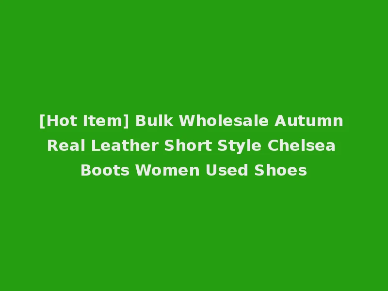 [Hot Item] Bulk Wholesale Autumn Real Leather Short Style Chelsea Boots Women Used Shoes