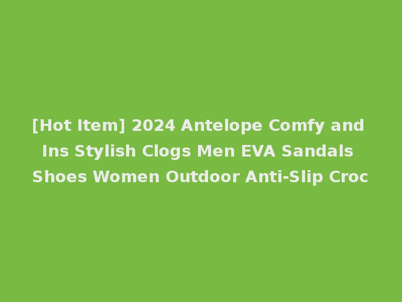 [Hot Item] 2024 Antelope Comfy and Ins Stylish Clogs Men EVA Sandals Shoes Women Outdoor Anti-Slip Croc