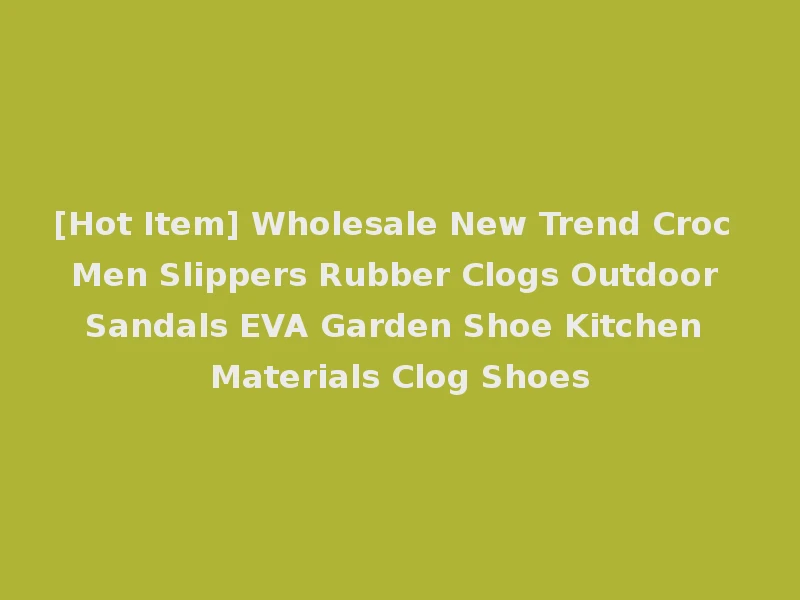 [Hot Item] Wholesale New Trend Croc Men Slippers Rubber Clogs Outdoor Sandals EVA Garden Shoe Kitchen Materials Clog Shoes