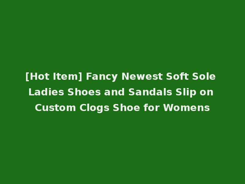 [Hot Item] Fancy Newest Soft Sole Ladies Shoes and Sandals Slip on Custom Clogs Shoe for Womens