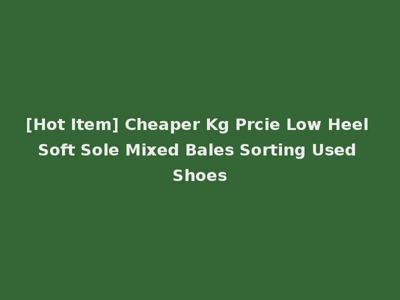 [Hot Item] Cheaper Kg Prcie Low Heel Soft Sole Mixed Bales Sorting Used Shoes
