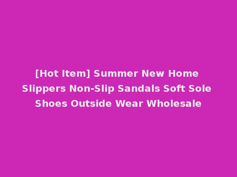 [Hot Item] Summer New Home Slippers Non-Slip Sandals Soft Sole Shoes Outside Wear Wholesale