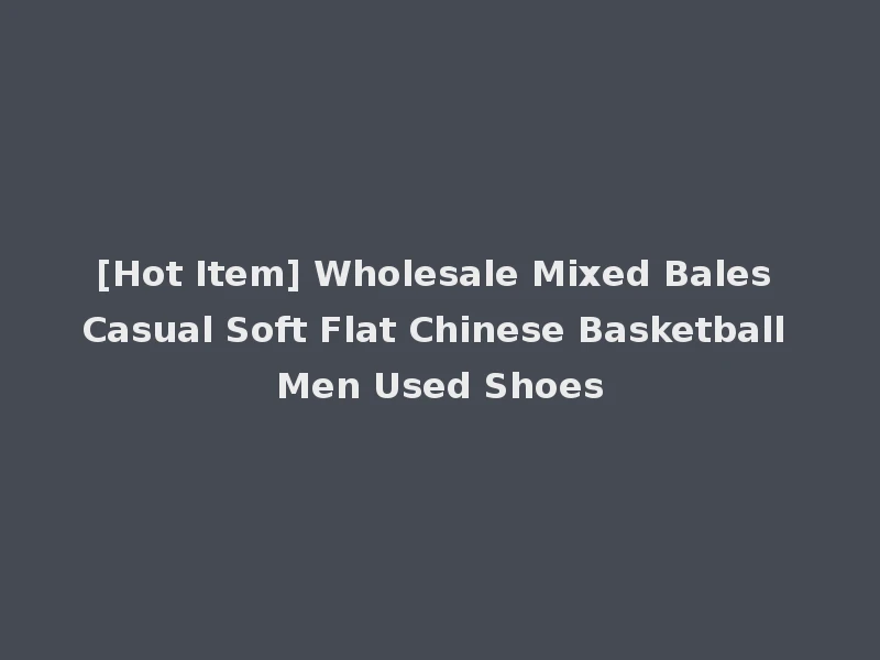 [Hot Item] Wholesale Mixed Bales Casual Soft Flat Chinese Basketball Men Used Shoes