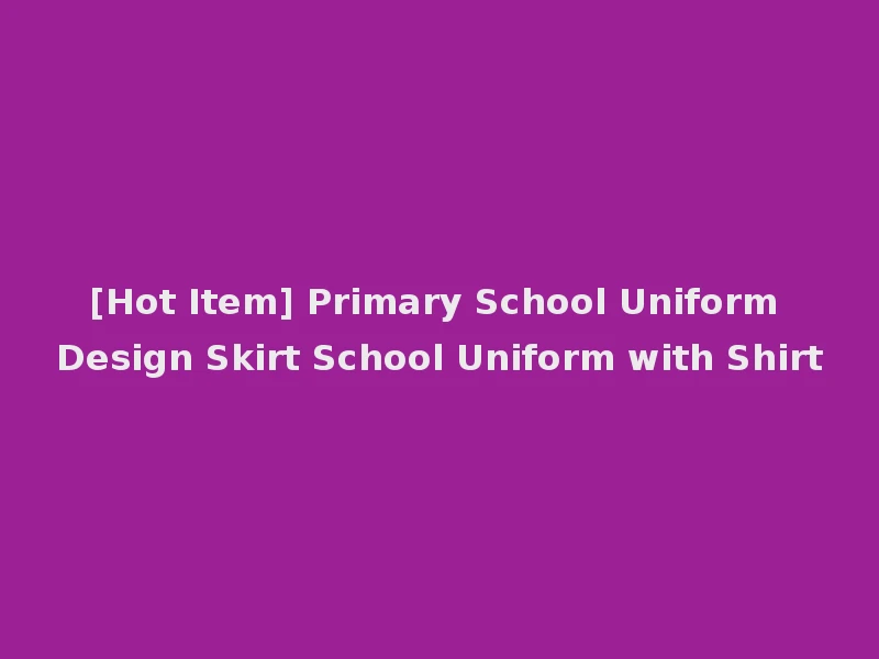 [Hot Item] Primary School Uniform Design Skirt School Uniform with Shirt