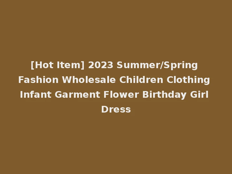 [Hot Item] 2023 Summer/Spring Fashion Wholesale Children Clothing Infant Garment Flower Birthday Girl Dress