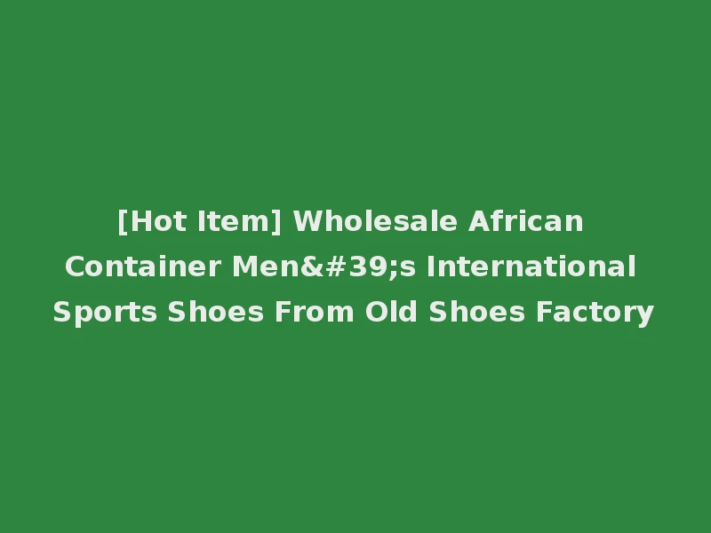 [Hot Item] Wholesale African Container Men's International Sports Shoes From Old Shoes Factory