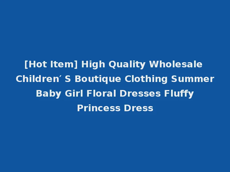 [Hot Item] High Quality Wholesale Children′ S Boutique Clothing Summer Baby Girl Floral Dresses Fluffy Princess Dress