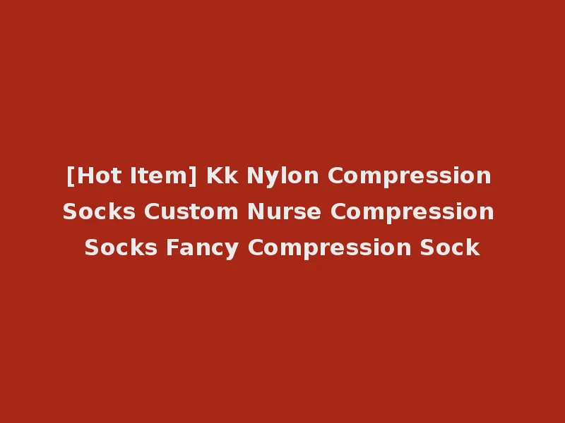 [Hot Item] Kk Nylon Compression Socks Custom Nurse Compression Socks Fancy Compression Sock