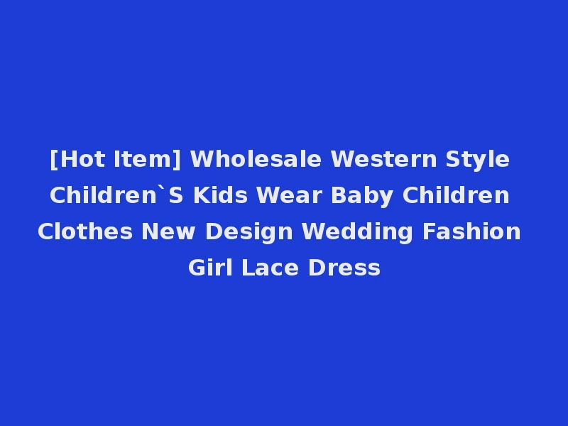 [Hot Item] Wholesale Western Style Children`S Kids Wear Baby Children Clothes New Design Wedding Fashion Girl Lace Dress