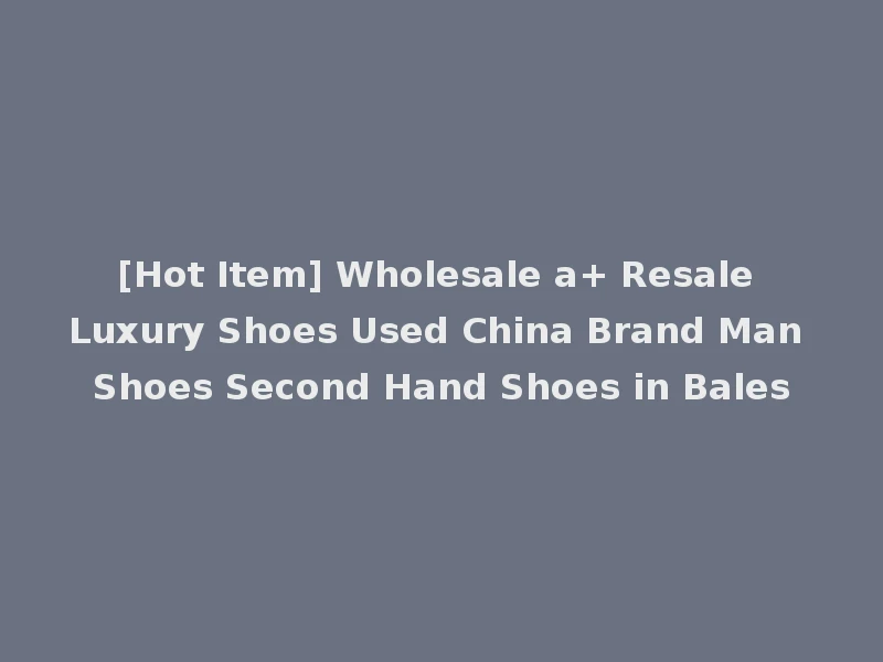 [Hot Item] Wholesale a+ Resale Luxury Shoes Used China Brand Man Shoes Second Hand Shoes in Bales