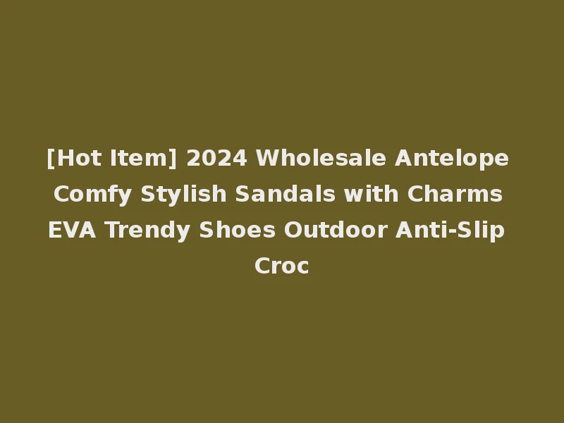 [Hot Item] 2024 Wholesale Antelope Comfy Stylish Sandals with Charms EVA Trendy Shoes Outdoor Anti-Slip Croc