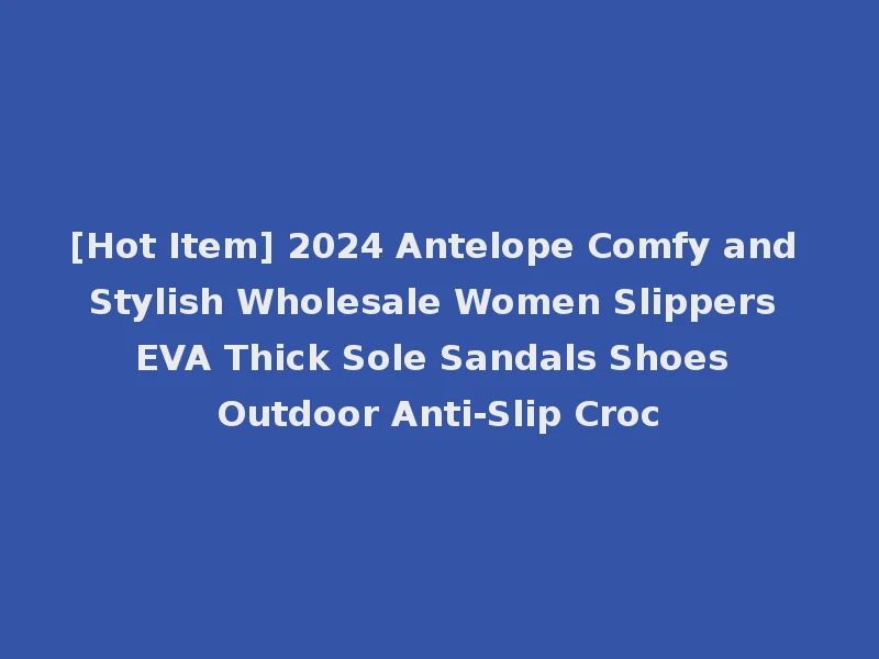 [Hot Item] 2024 Antelope Comfy and Stylish Wholesale Women Slippers EVA Thick Sole Sandals Shoes Outdoor Anti-Slip Croc