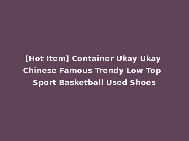 [Hot Item] Container Ukay Ukay Chinese Famous Trendy Low Top Sport Basketball Used Shoes