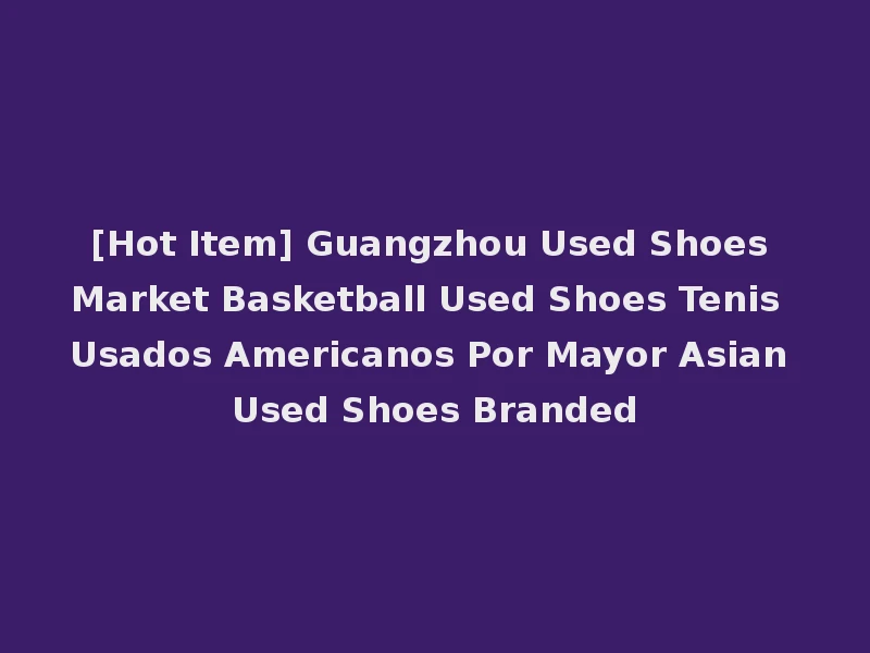[Hot Item] Guangzhou Used Shoes Market Basketball Used Shoes Tenis Usados Americanos Por Mayor Asian Used Shoes Branded