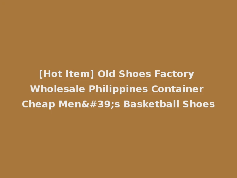 [Hot Item] Old Shoes Factory Wholesale Philippines Container Cheap Men's Basketball Shoes