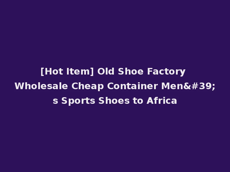 [Hot Item] Old Shoe Factory Wholesale Cheap Container Men's Sports Shoes to Africa