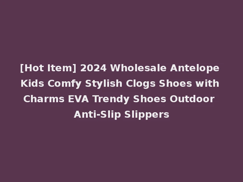 [Hot Item] 2024 Wholesale Antelope Kids Comfy Stylish Clogs Shoes with Charms EVA Trendy Shoes Outdoor Anti-Slip Slippers