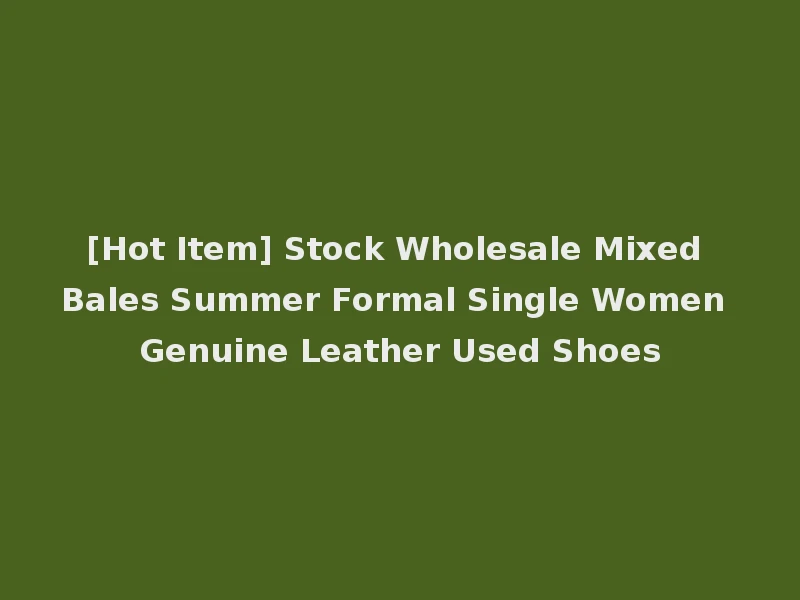 [Hot Item] Stock Wholesale Mixed Bales Summer Formal Single Women Genuine Leather Used Shoes