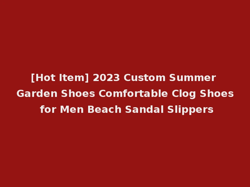 [Hot Item] 2023 Custom Summer Garden Shoes Comfortable Clog Shoes for Men Beach Sandal Slippers