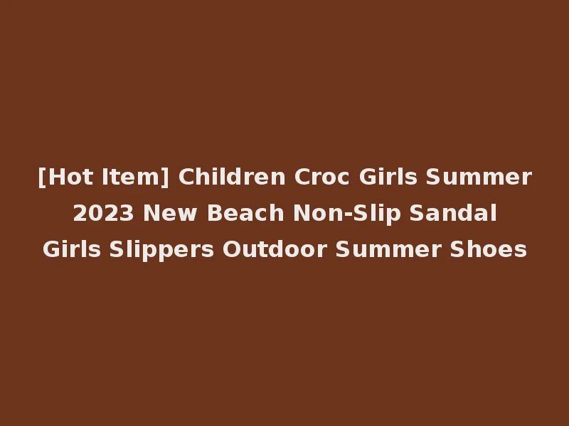 [Hot Item] Children Croc Girls Summer 2023 New Beach Non-Slip Sandal Girls Slippers Outdoor Summer Shoes