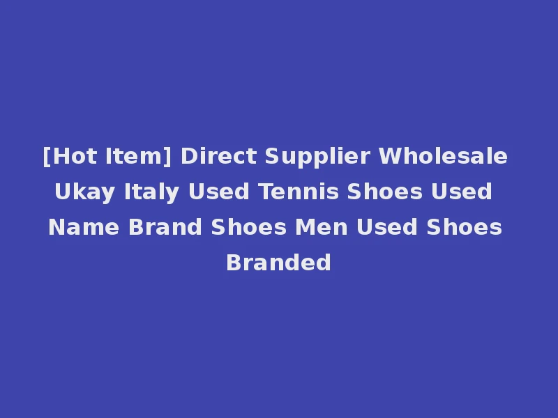 [Hot Item] Direct Supplier Wholesale Ukay Italy Used Tennis Shoes Used Name Brand Shoes Men Used Shoes Branded