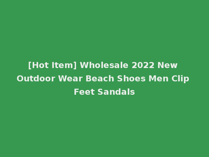 [Hot Item] Wholesale 2022 New Outdoor Wear Beach Shoes Men Clip Feet Sandals
