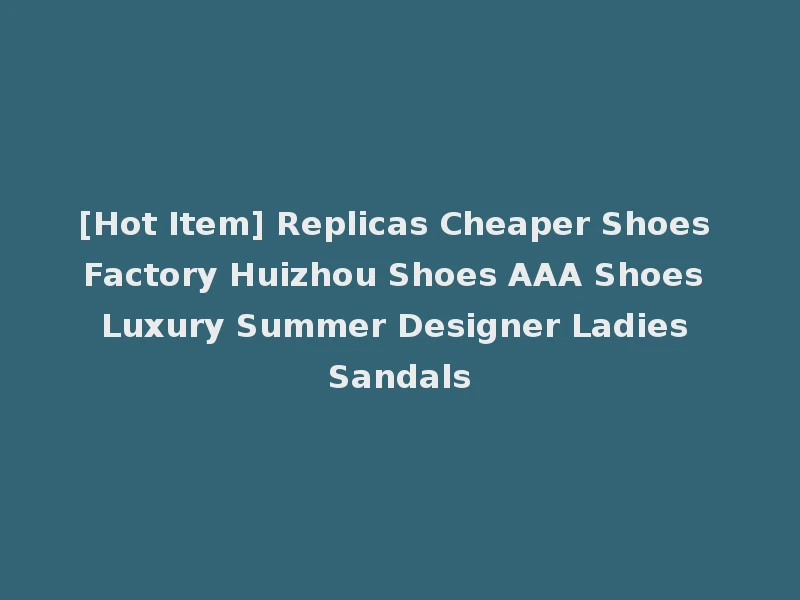 [Hot Item] Replicas Cheaper Shoes Factory Huizhou Shoes AAA Shoes Luxury Summer Designer Ladies Sandals