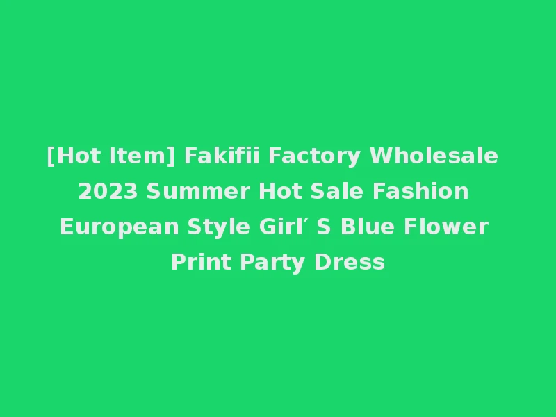[Hot Item] Fakifii Factory Wholesale 2023 Summer Hot Sale Fashion European Style Girl′ S Blue Flower Print Party Dress
