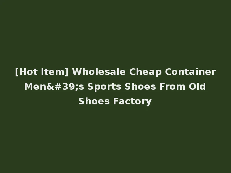 [Hot Item] Wholesale Cheap Container Men's Sports Shoes From Old Shoes Factory