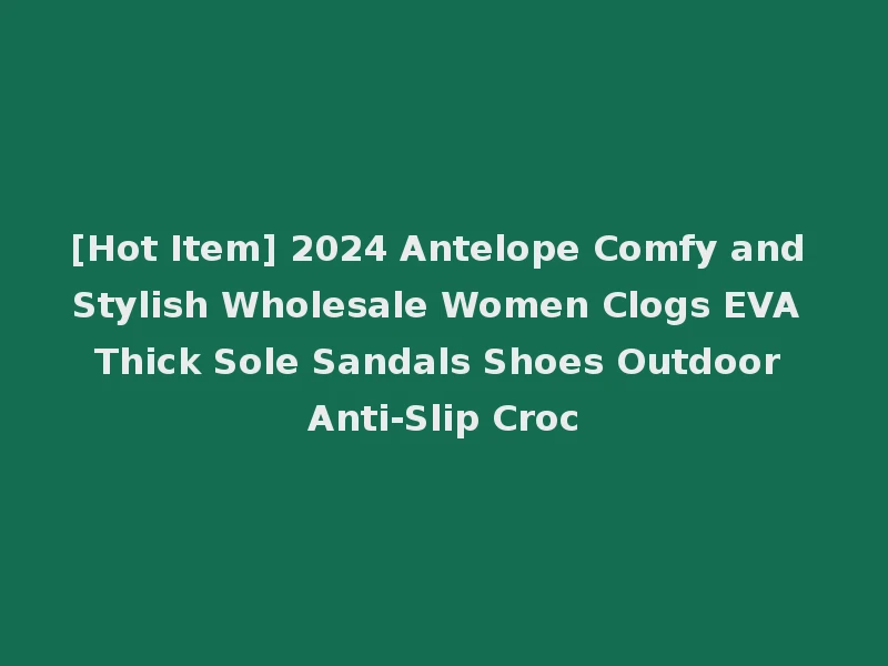 [Hot Item] 2024 Antelope Comfy and Stylish Wholesale Women Clogs EVA Thick Sole Sandals Shoes Outdoor Anti-Slip Croc