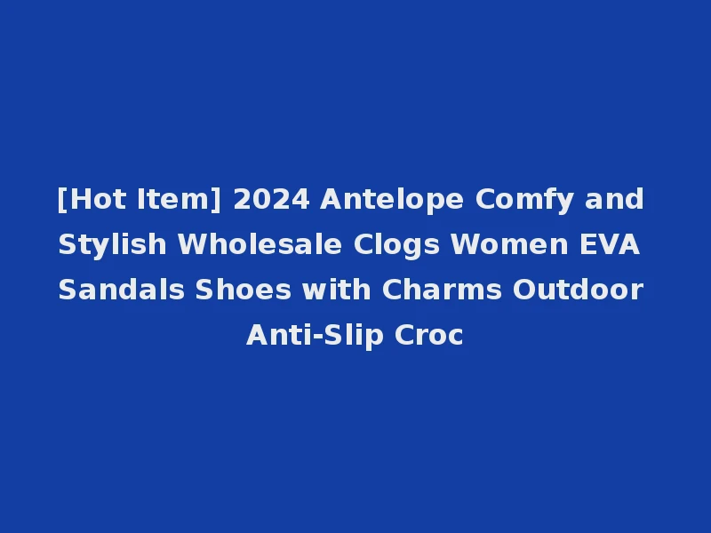 [Hot Item] 2024 Antelope Comfy and Stylish Wholesale Clogs Women EVA Sandals Shoes with Charms Outdoor Anti-Slip Croc