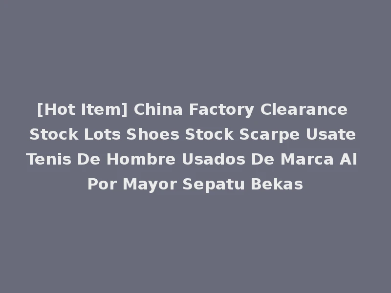 [Hot Item] China Factory Clearance Stock Lots Shoes Stock Scarpe Usate Tenis De Hombre Usados De Marca Al Por Mayor Sepatu Bekas