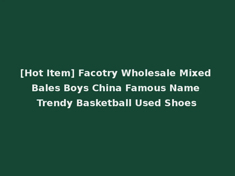 [Hot Item] Facotry Wholesale Mixed Bales Boys China Famous Name Trendy Basketball Used Shoes