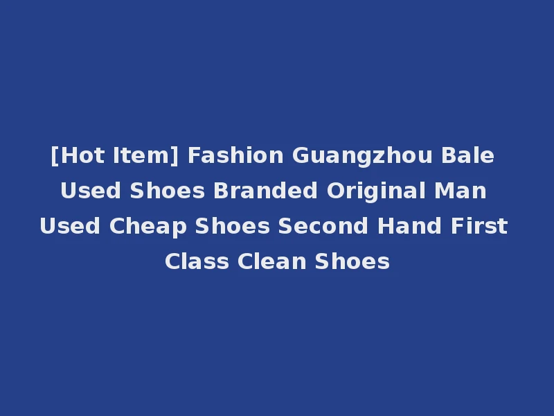 [Hot Item] Fashion Guangzhou Bale Used Shoes Branded Original Man Used Cheap Shoes Second Hand First Class Clean Shoes
