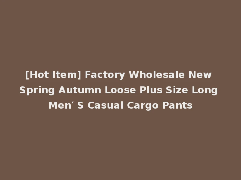 [Hot Item] Factory Wholesale New Spring Autumn Loose Plus Size Long Men′ S Casual Cargo Pants
