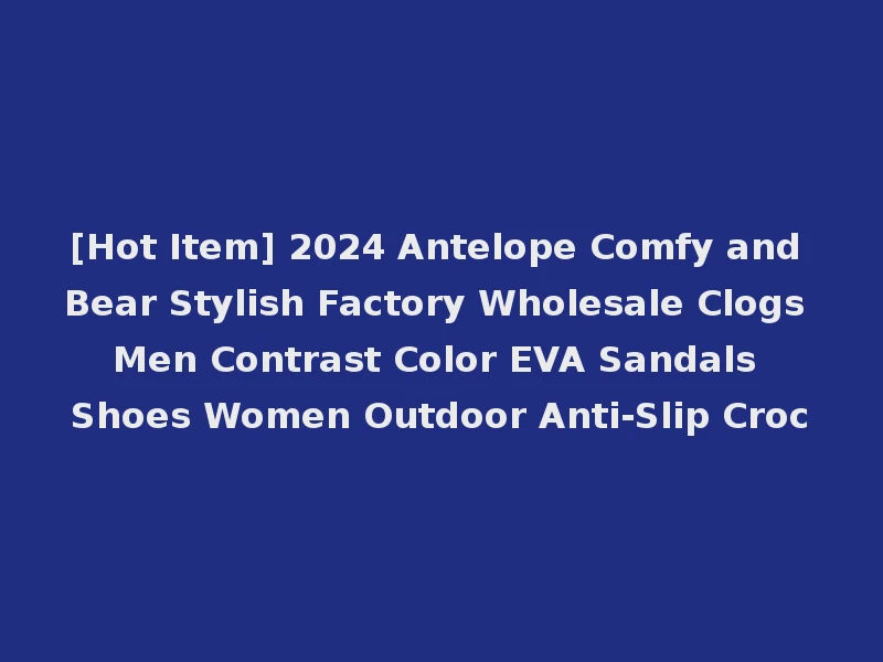 [Hot Item] 2024 Antelope Comfy and Bear Stylish Factory Wholesale Clogs Men Contrast Color EVA Sandals Shoes Women Outdoor Anti-Slip Croc