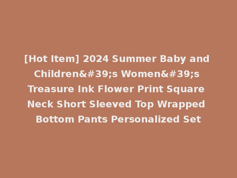 [Hot Item] 2024 Summer Baby and Children's Women's Treasure Ink Flower Print Square Neck Short Sleeved Top Wrapped Bottom Pants Personalized Set