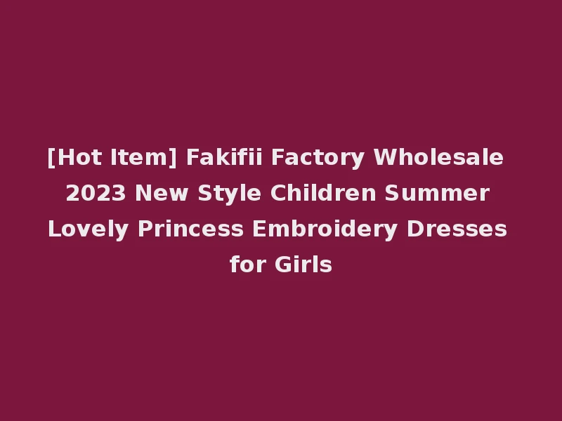 [Hot Item] Fakifii Factory Wholesale 2023 New Style Children Summer Lovely Princess Embroidery Dresses for Girls