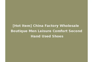 [Hot Item] China Factory Wholesale Boutique Men Leisure Comfort Second Hand Used Shoes