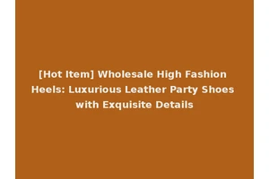 [Hot Item] Wholesale High Fashion Heels: Luxurious Leather Party Shoes with Exquisite Details