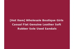 [Hot Item] Wholesale Boutique Girls Casual Flat Genuine Leather Soft Rubber Sole Used Sandals