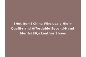 [Hot Item] China Wholesale High-Quality and Affordable Second-Hand Men's Leather Shoes