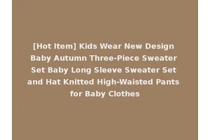 [Hot Item] Kids Wear New Design Baby Autumn Three-Piece Sweater Set Baby Long Sleeve Sweater Set and Hat Knitted High-Waisted Pants for Baby Clothes