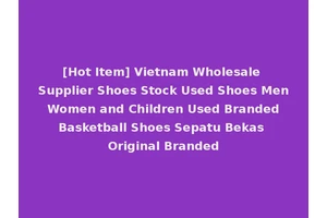 [Hot Item] Vietnam Wholesale Supplier Shoes Stock Used Shoes Men Women and Children Used Branded Basketball Shoes Sepatu Bekas Original Branded