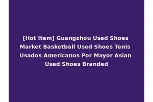 [Hot Item] Guangzhou Used Shoes Market Basketball Used Shoes Tenis Usados Americanos Por Mayor Asian Used Shoes Branded