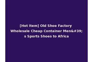 [Hot Item] Old Shoe Factory Wholesale Cheap Container Men's Sports Shoes to Africa