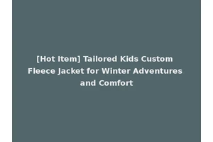 [Hot Item] Tailored Kids Custom Fleece Jacket for Winter Adventures and Comfort
